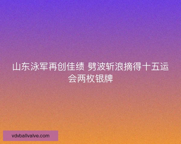 山东泳军再创佳绩 劈波斩浪摘得十五运会两枚银牌 山东泳军再创佳绩 劈波斩浪摘得十五运会两枚银牌
