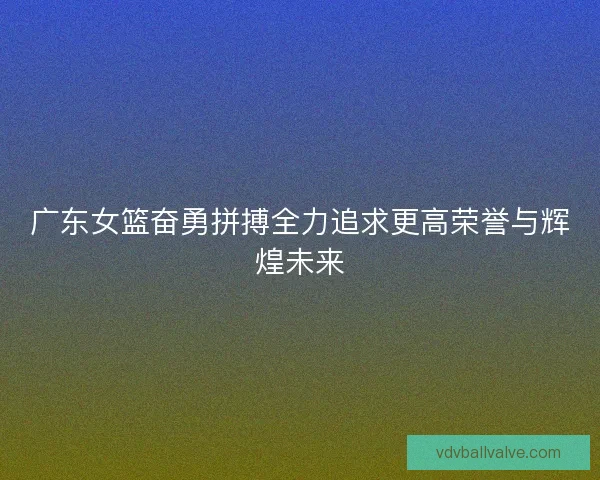 广东女篮奋勇拼搏全力追求更高荣誉与辉煌未来