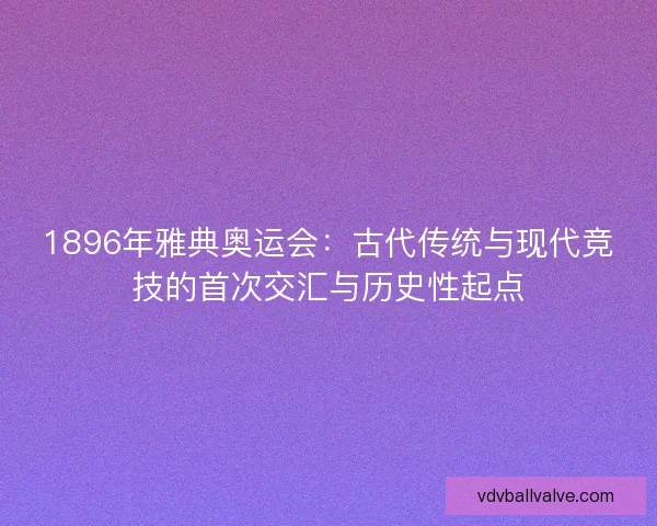 1896年雅典奥运会：古代传统与现代竞技的首次交汇与历史性起点