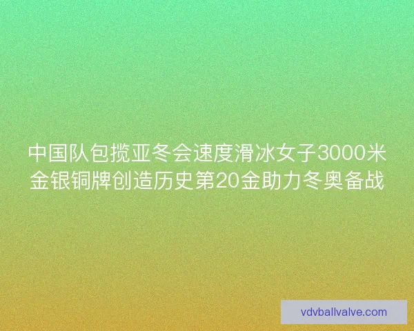 中国队包揽亚冬会速度滑冰女子3000米金银铜牌创造历史第20金助力冬奥备战