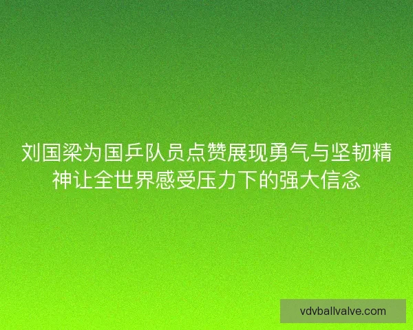 刘国梁为国乒队员点赞展现勇气与坚韧精神让全世界感受压力下的强大信念